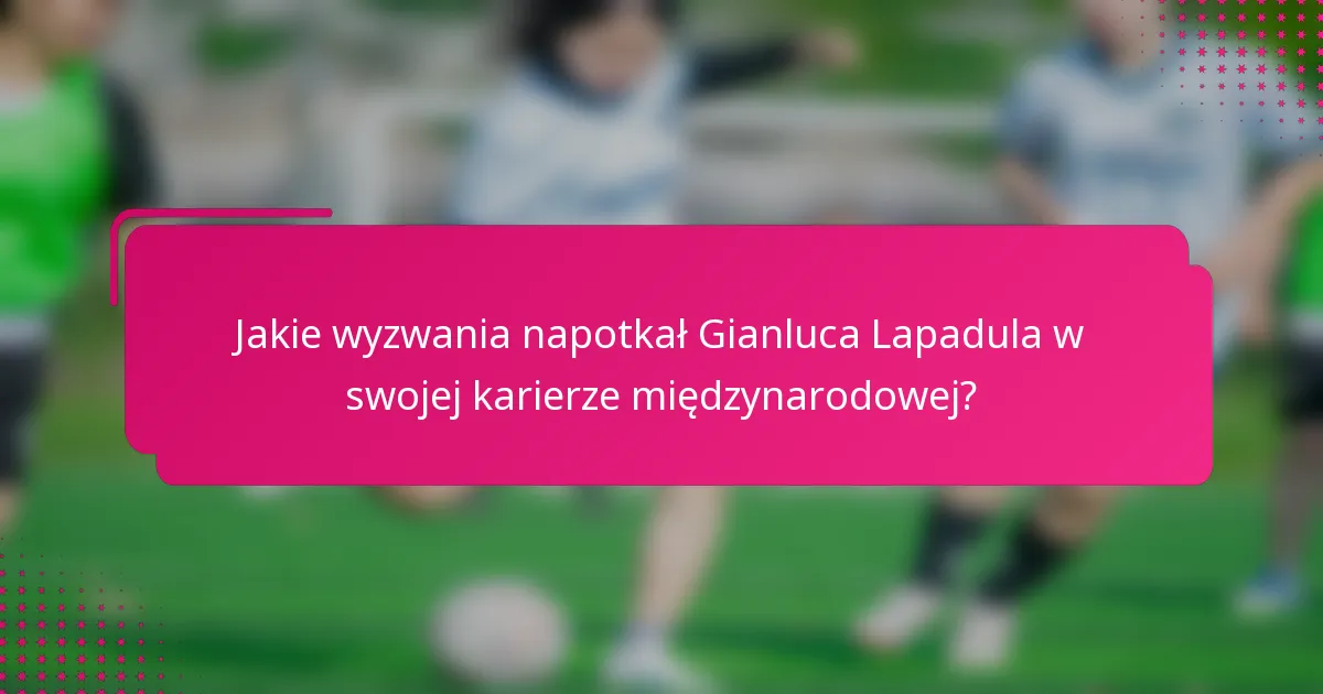 Jakie wyzwania napotkał Gianluca Lapadula w swojej karierze międzynarodowej?